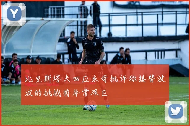 比克斯塔夫回应米奇批评称接替波波的挑战将非常艰巨