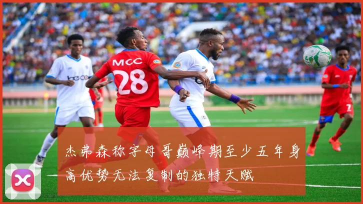 杰弗森称字母哥巅峰期至少五年身高优势无法复制的独特天赋