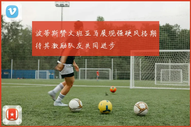 波蒂斯赞文班亚马展现强硬风格期待其激励队友共同进步