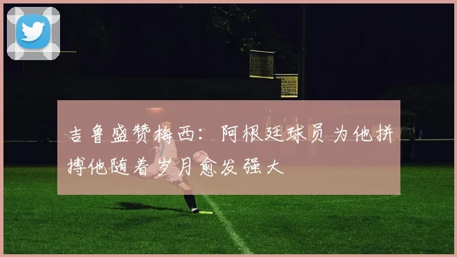 吉鲁盛赞梅西：阿根廷球员为他拼搏他随着岁月愈发强大