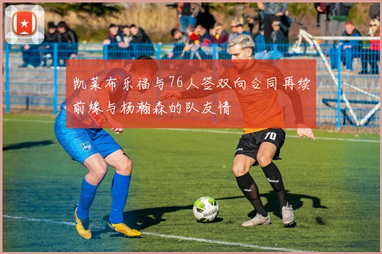 凯莱布乐福与76人签双向合同再续前缘与杨瀚森的队友情