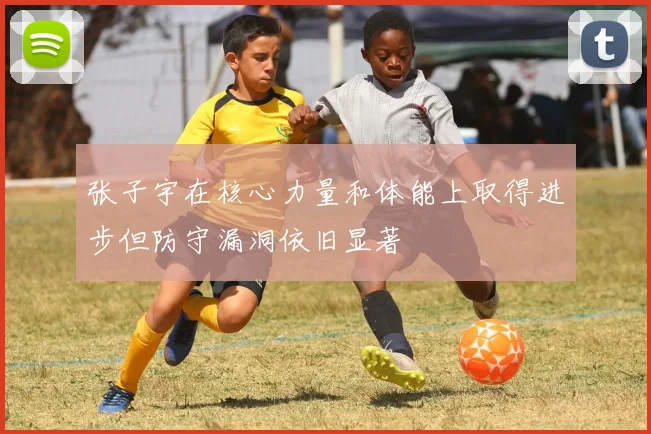 张子宇在核心力量和体能上取得进步但防守漏洞依旧显著