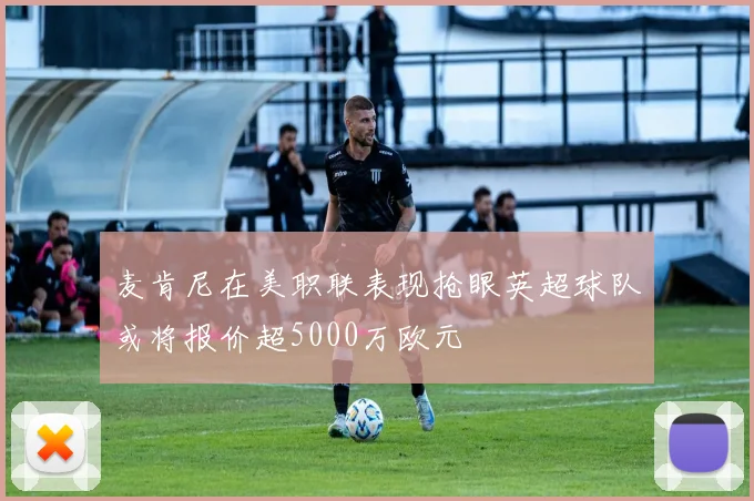 麦肯尼在美职联表现抢眼英超球队或将报价超5000万欧元