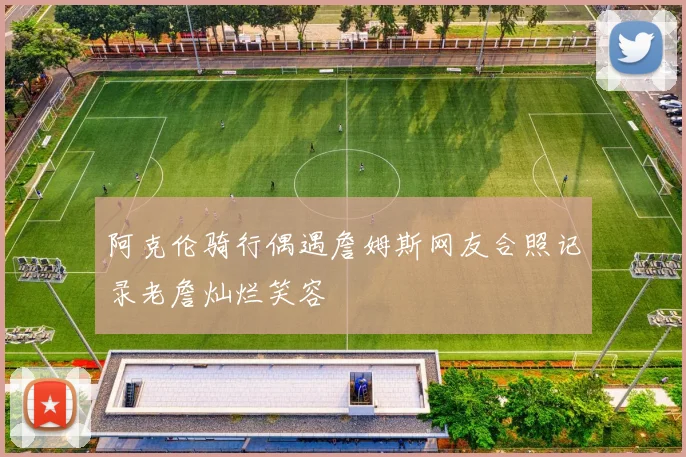阿克伦骑行偶遇詹姆斯网友合照记录老詹灿烂笑容