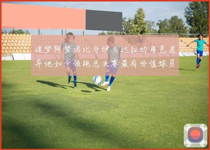 追梦阿努诺比与伊戈达拉的角色差异他如今领跑总决赛最有价值球员