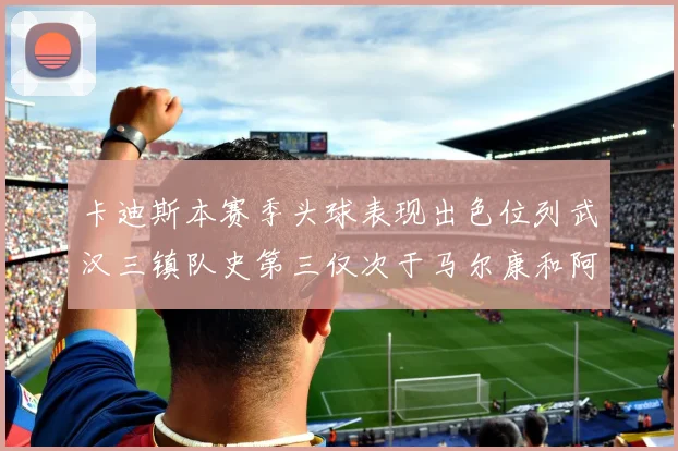 卡迪斯本赛季头球表现出色位列武汉三镇队史第三仅次于马尔康和阿齐兹