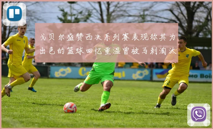 戈贝尔盛赞西决系列赛表现称其为出色的篮球回忆重温曾被马刺淘汰的经历